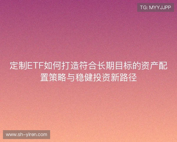 定制ETF如何打造符合长期目标的资产配置策略与稳健投资新路径
